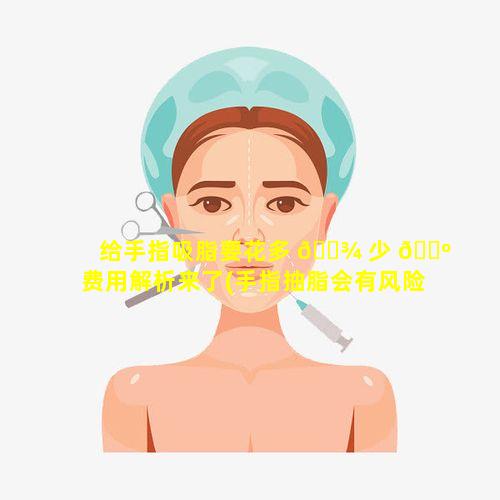 给手指吸脂要花多 🌾 少 🐺 费用解析来了(手指抽脂会有风险吗)